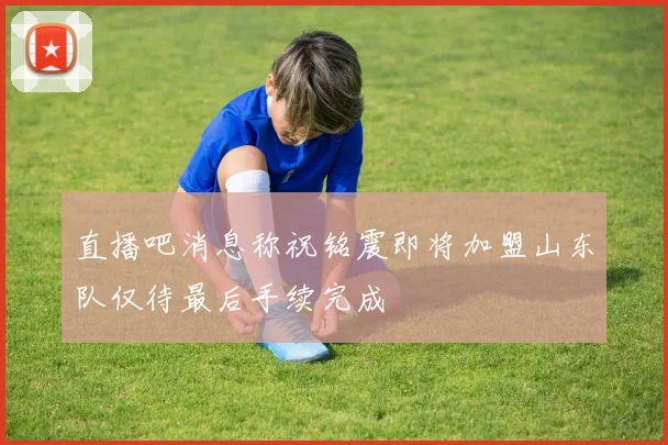 直播吧消息称祝铭震即将加盟山东队仅待最后手续完成