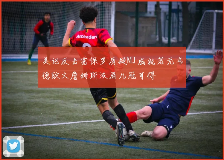 美记反击富保罗质疑MJ成就若无韦德欧文詹姆斯浓眉几冠可得