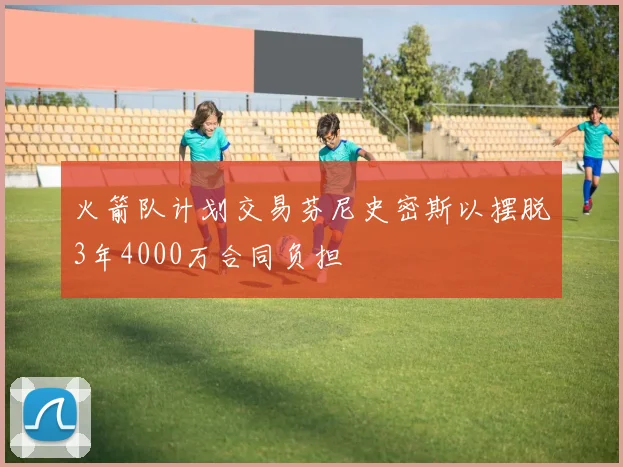 火箭队计划交易芬尼史密斯以摆脱3年4000万合同负担