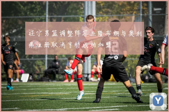 辽宁男篮调整阵容杰隆布朗与奥利弗注册取消亨特成功加盟