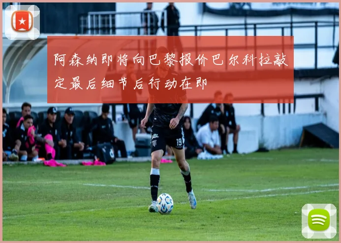阿森纳即将向巴黎报价巴尔科拉敲定最后细节后行动在即