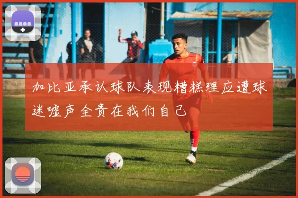 加比亚承认球队表现糟糕理应遭球迷嘘声全责在我们自己