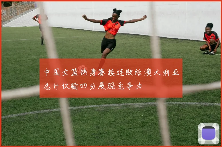 中国女篮热身赛接连败给澳大利亚总计仅输四分展现竞争力