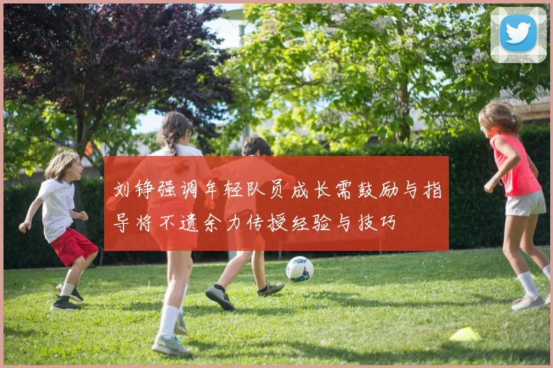 刘铮强调年轻队员成长需鼓励与指导将不遗余力传授经验与技巧