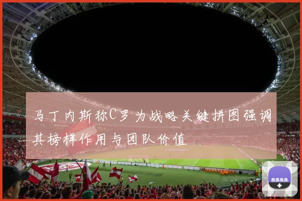 马丁内斯称C罗为战略关键拼图强调其榜样作用与团队价值