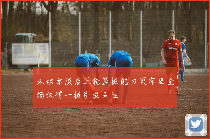 米切尔谈后卫抢篮板能力莫布里全场仅得一板引发关注