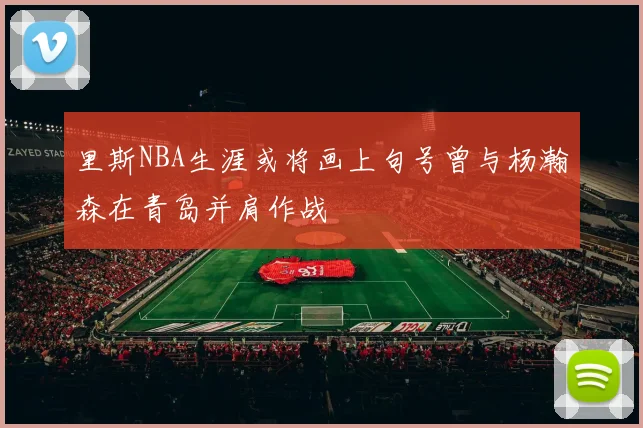 里斯NBA生涯或将画上句号曾与杨瀚森在青岛并肩作战