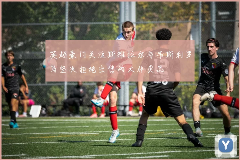 英超豪门关注斯维拉尔与韦斯利罗马坚决拒绝出售两大非卖品