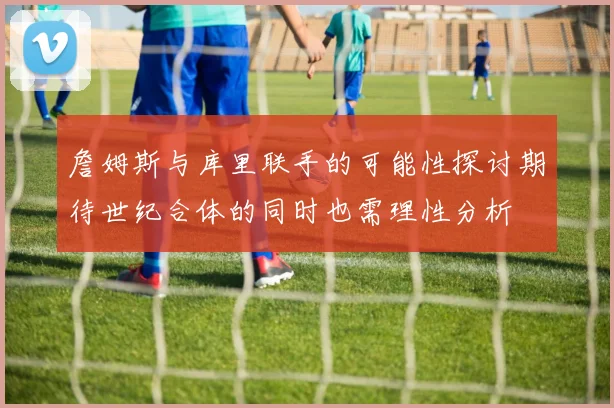 詹姆斯与库里联手的可能性探讨期待世纪合体的同时也需理性分析