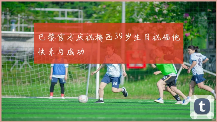巴黎官方庆祝梅西39岁生日祝福他快乐与成功