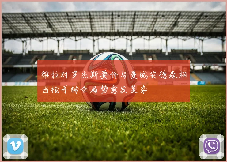 维拉对罗杰斯要价与曼城安德森相当枪手转会局势愈发复杂