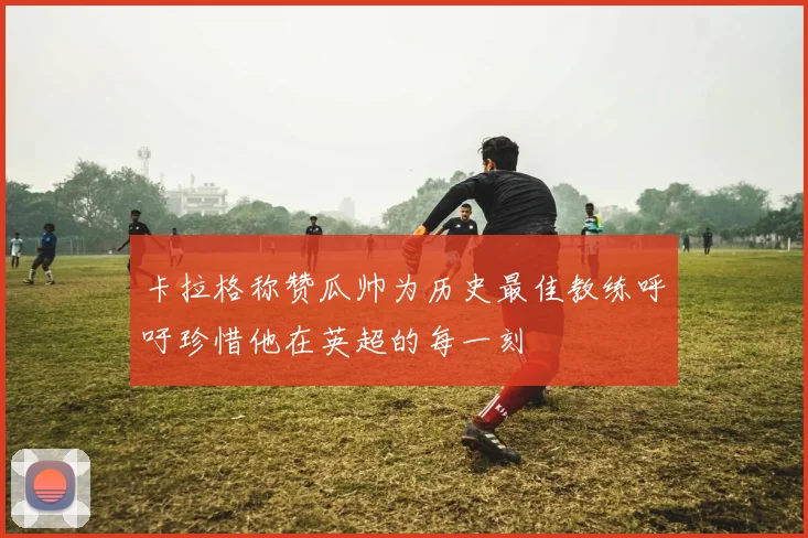 卡拉格称赞瓜帅为历史最佳教练呼吁珍惜他在英超的每一刻