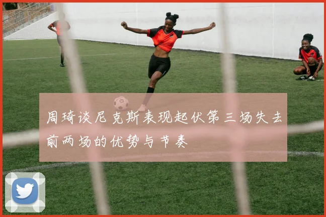 周琦谈尼克斯表现起伏第三场失去前两场的优势与节奏