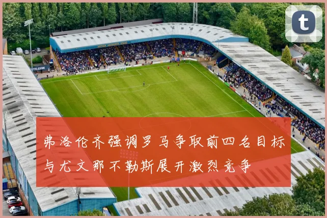 弗洛伦齐强调罗马争取前四名目标与尤文那不勒斯展开激烈竞争