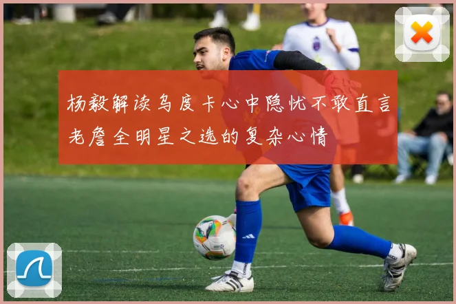 杨毅解读乌度卡心中隐忧不敢直言老詹全明星之选的复杂心情