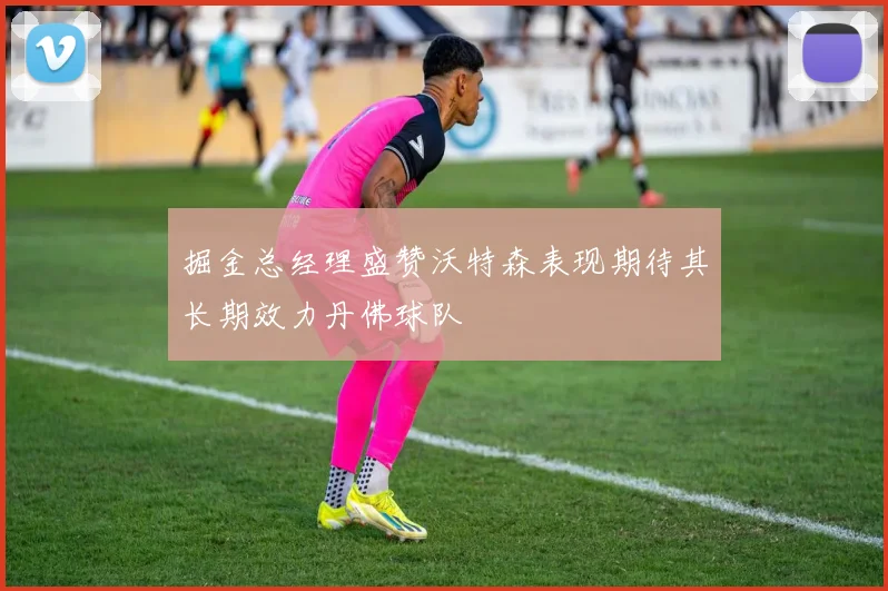 掘金总经理盛赞沃特森表现期待其长期效力丹佛球队