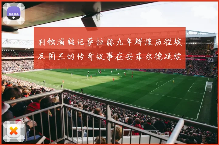 利物浦铭记萨拉赫九年辉煌历程埃及国王的传奇故事在安菲尔德延续
