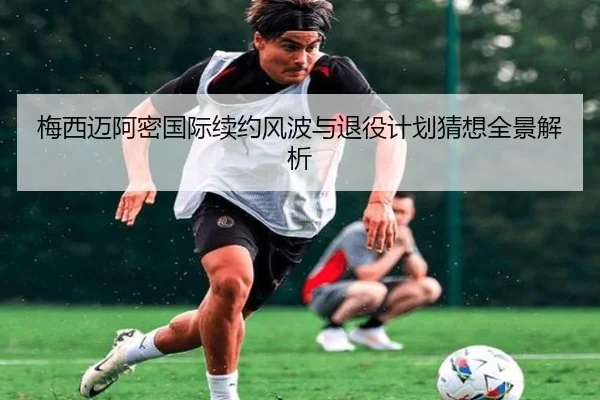 梅西迈阿密国际续约风波与退役计划猜想全景解析